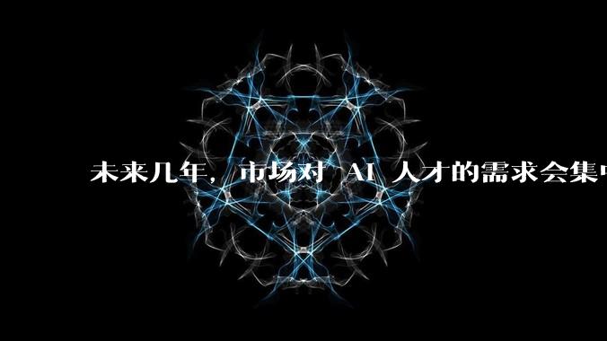 未来几年，市场对 AI 人才的需求会集中在哪几个方向？