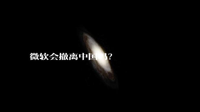 微软会撤离中国吗？