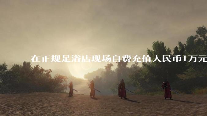 在正规足浴店现场自费充值人民币1万元及以上，是种怎样的体验?