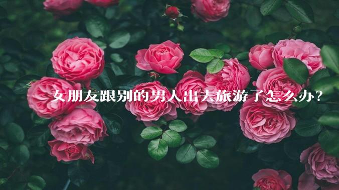 女朋友跟别的男人出去旅游了怎么办？