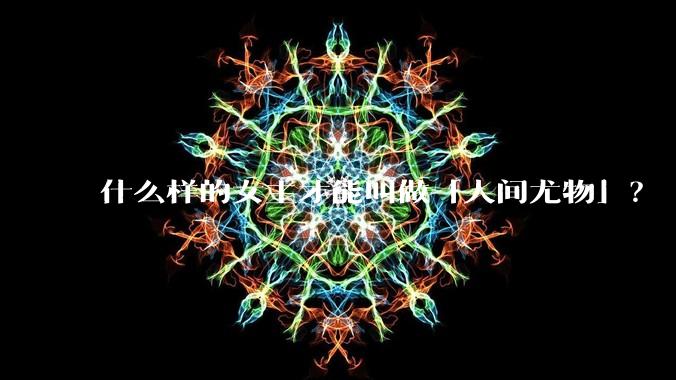 什么样的女主才能叫做「人间尤物」？