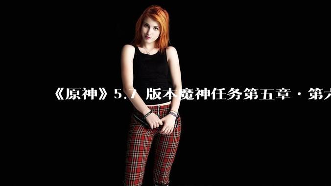 《原神》5.7 版本魔神任务第五章•第六幕「你存在的时空」体验如何？