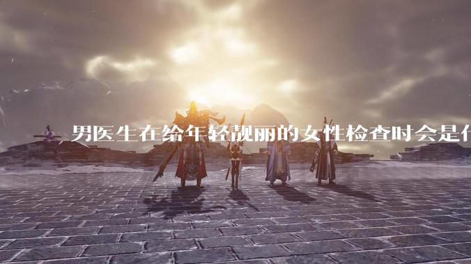 男医生在给年轻靓丽的女性检查时会是什么心态？