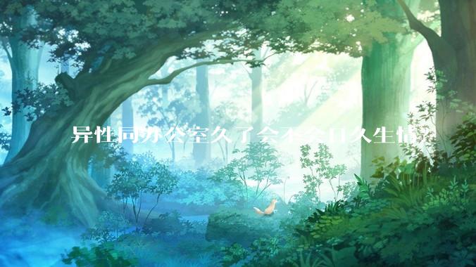 异性同办公室久了会不会日久生情？
