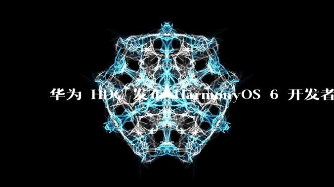 华为 HDC 发布 HarmonyOS 6 开发者 beta 版对应用开发者和鸿蒙生态有哪些影响？