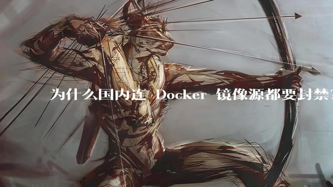 为什么国内连 Docker 镜像源都要封禁？