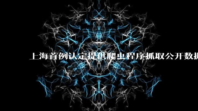上海首例认定提供爬虫程序抓取公开数据构成提供侵入计算机信息系统程序罪案，该案件有哪些细节值得关注？
