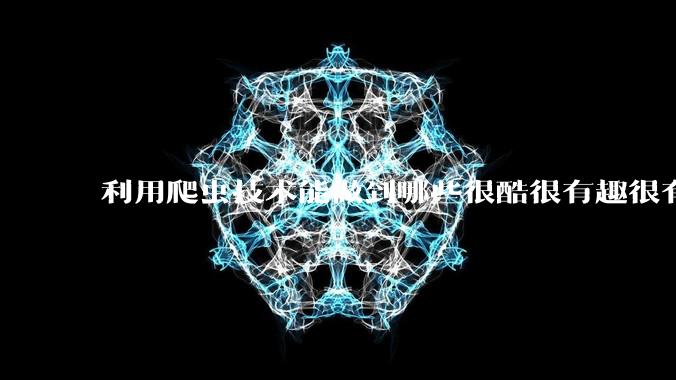 利用爬虫技术能做到哪些很酷很有趣很有用的事情？