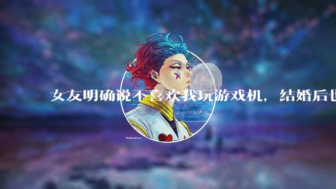 女友明确说不喜欢我玩游戏机，结婚后也不允许我买游戏机，并且跟我吵架了，该如何是好？